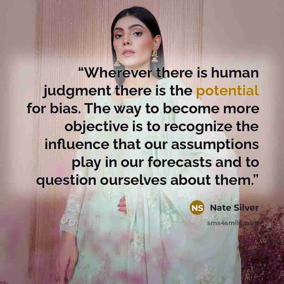 “Wherever there is human judgment there is the potential for bias. The way to become more objective is to recognize the influence that our assumptions play in our forecasts and to question ourselves about them.” quote by Nate Silver