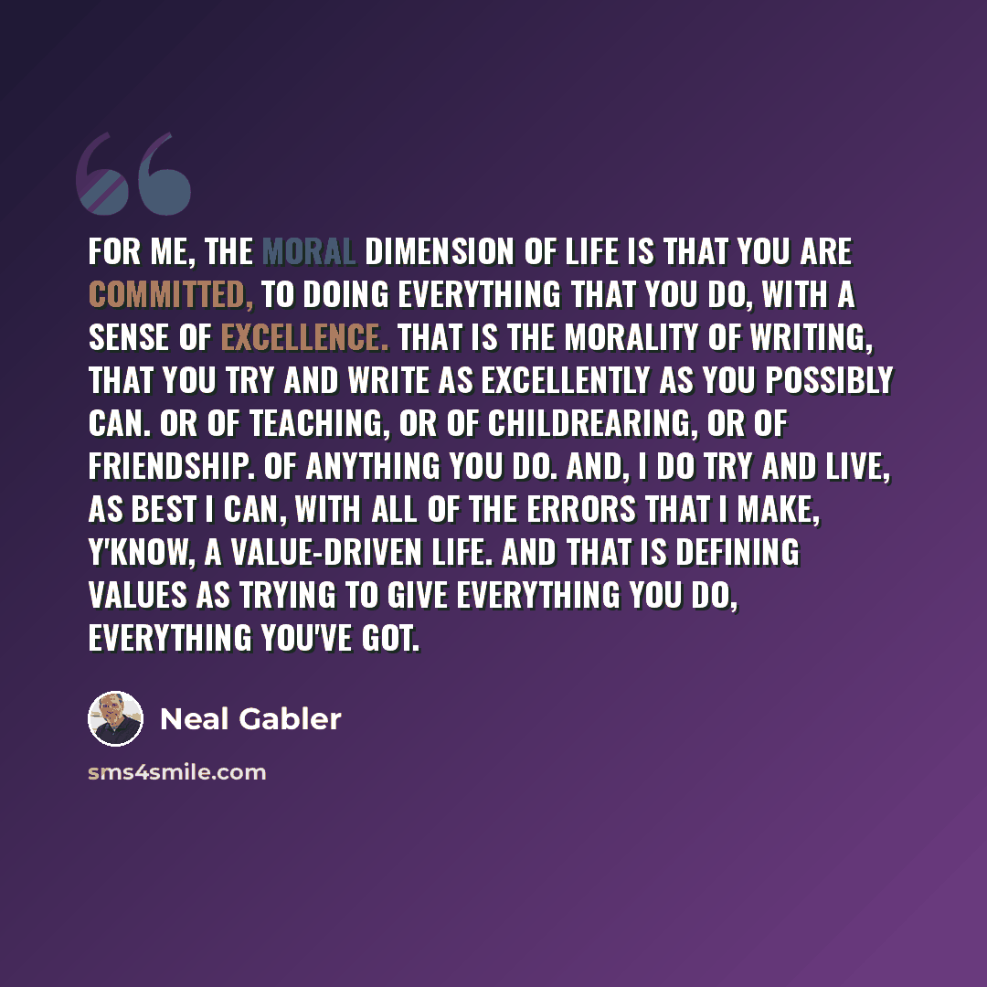 “For me, the moral dimension of life is that you are committed, to doing everything that you do, with a sense of excellence. That is the morality of writing, that you try and write as excellently as you possibly can. Or of teaching, or of childrearing, or of friendship. Of anything you do. And, I…” quote by Neal Gabler
