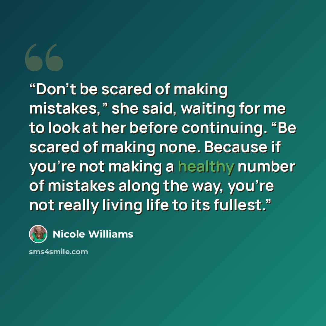 “Don’t be scared of making mistakes,” she said, waiting for me to look at her before continuing. “Be scared of making none. Because if you’re not making a healthy number of mistakes along the way, you’re not really living life to its fullest.” quote by Nicole Williams