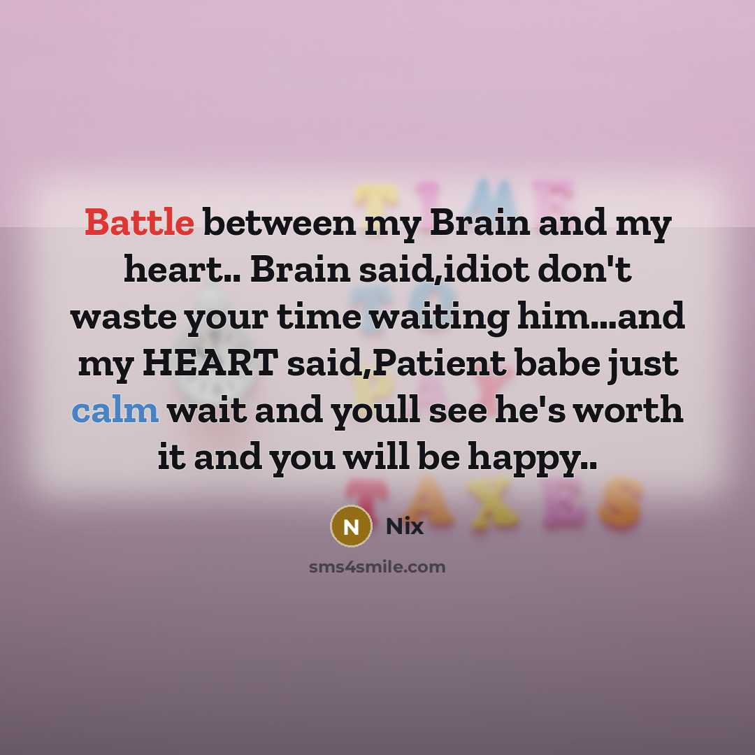 “Battle between my Brain and my heart.. Brain said,idiot don't waste your time waiting him…and my HEART said,Patient babe just calm wait and youll see he's worth it and you will be happy..” quote by Nix