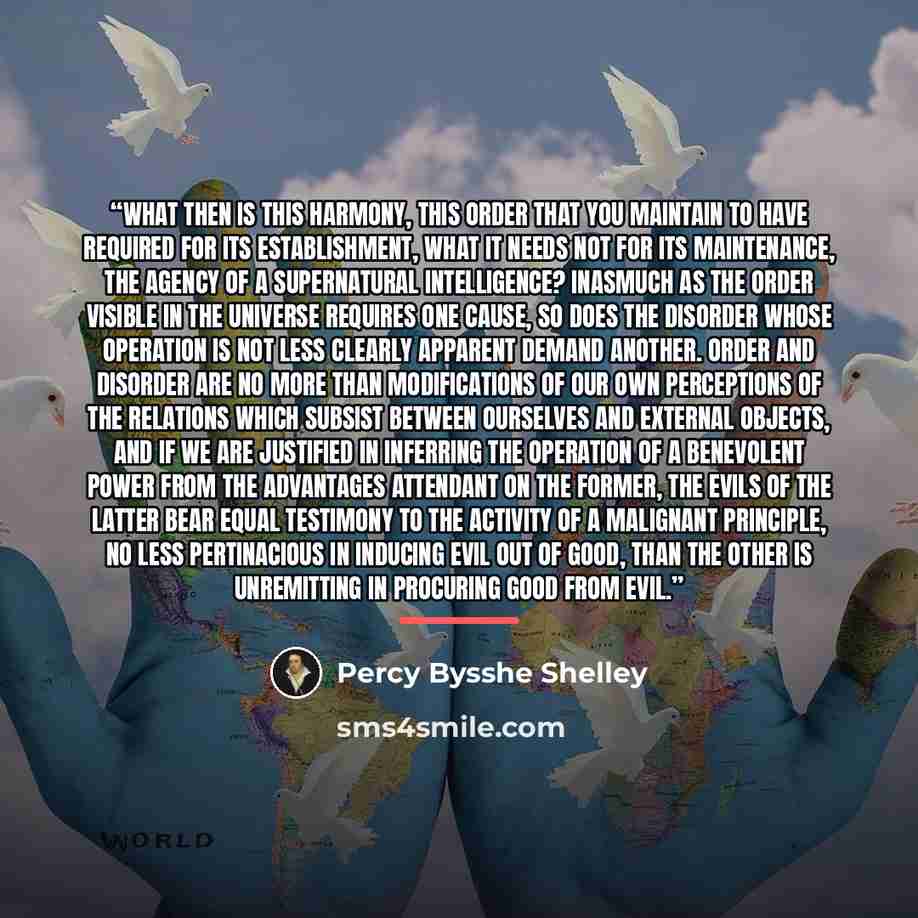 “What then is this harmony, this order that you maintain to have required for its establishment, what it needs not for its maintenance, the agency of a supernatural intelligence? Inasmuch as the order visible in the Universe requires one cause, so does the disorder whose operation is not less…” quote by Percy Bysshe Shelley