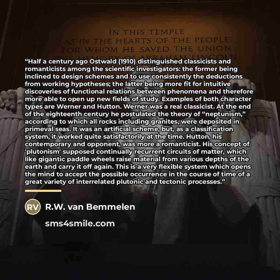 “Half a century ago Ostwald (1910) distinguished classicists and romanticists among the scientific investigators: the former being inclined to design schemes and to use consistently the deductions from working hypotheses; the latter being more fit for intuitive discoveries of functional relations…” quote by R.W. van Bemmelen