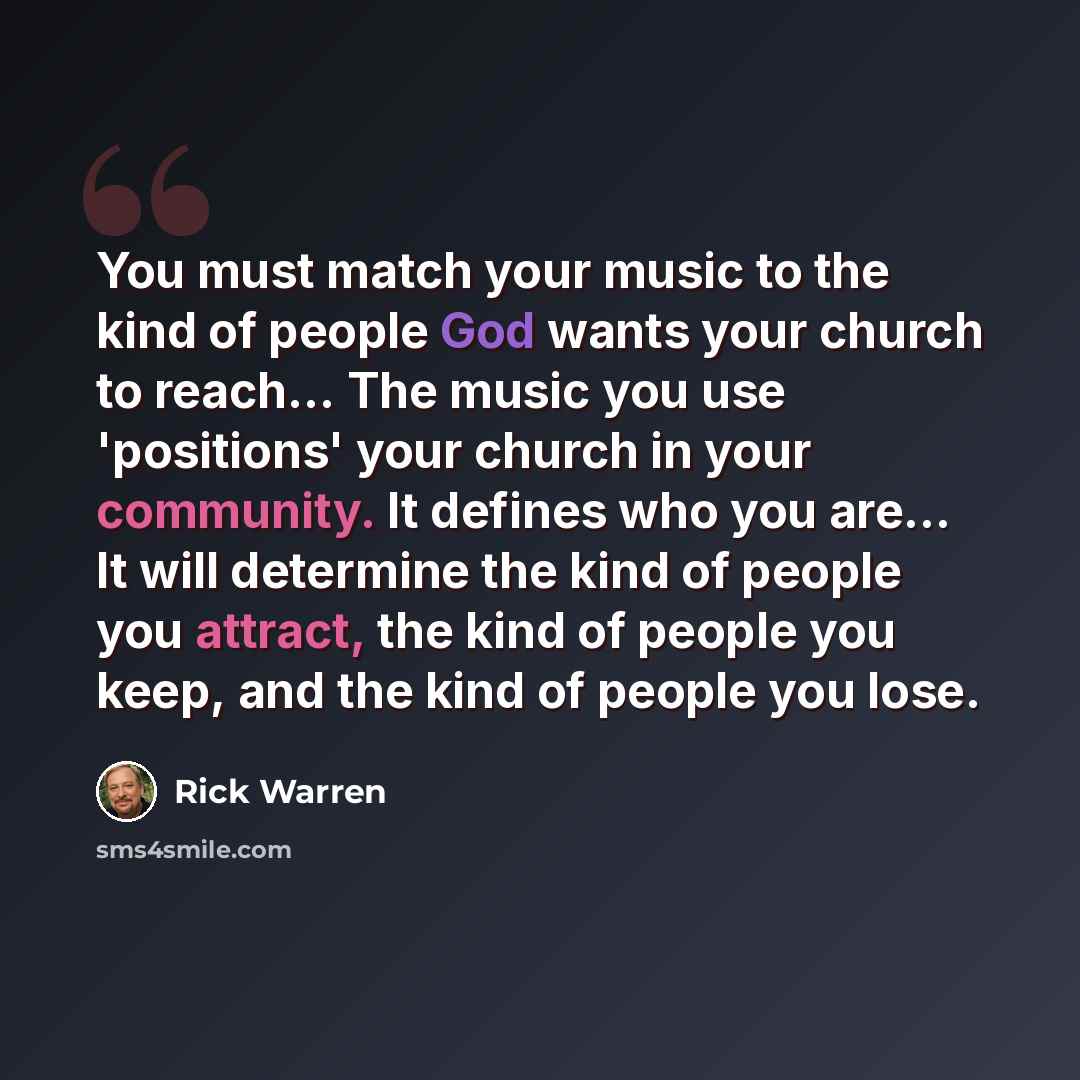 “You must match your music to the kind of people God wants your church to reach… The music you use 'positions' your church in your community. It defines who you are… It will determine the kind of people you attract, the kind of people you keep, and the kind of people you lose.” quote by Rick Warren