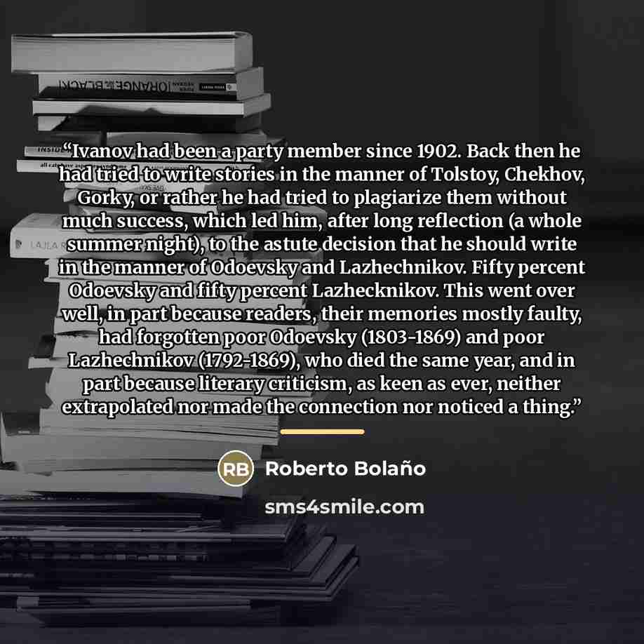 “Ivanov had been a party member since 1902. Back then he had tried to write stories in the manner of Tolstoy, Chekhov, Gorky, or rather he had tried to plagiarize them without much success, which led him, after long reflection (a whole summer night), to the astute decision that he should write in…” quote by Roberto Bolaño
