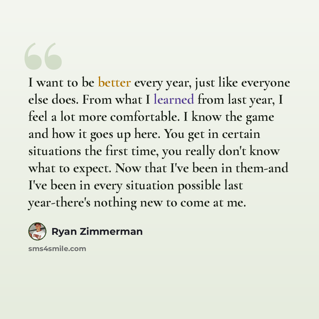 “I want to be better every year, just like everyone else does. From what I learned from last year, I feel a lot more comfortable. I know the game and how it goes up here. You get in certain situations the first time, you really don't know what to expect. Now that I've been in them-and I've been in…” quote by Ryan Zimmerman