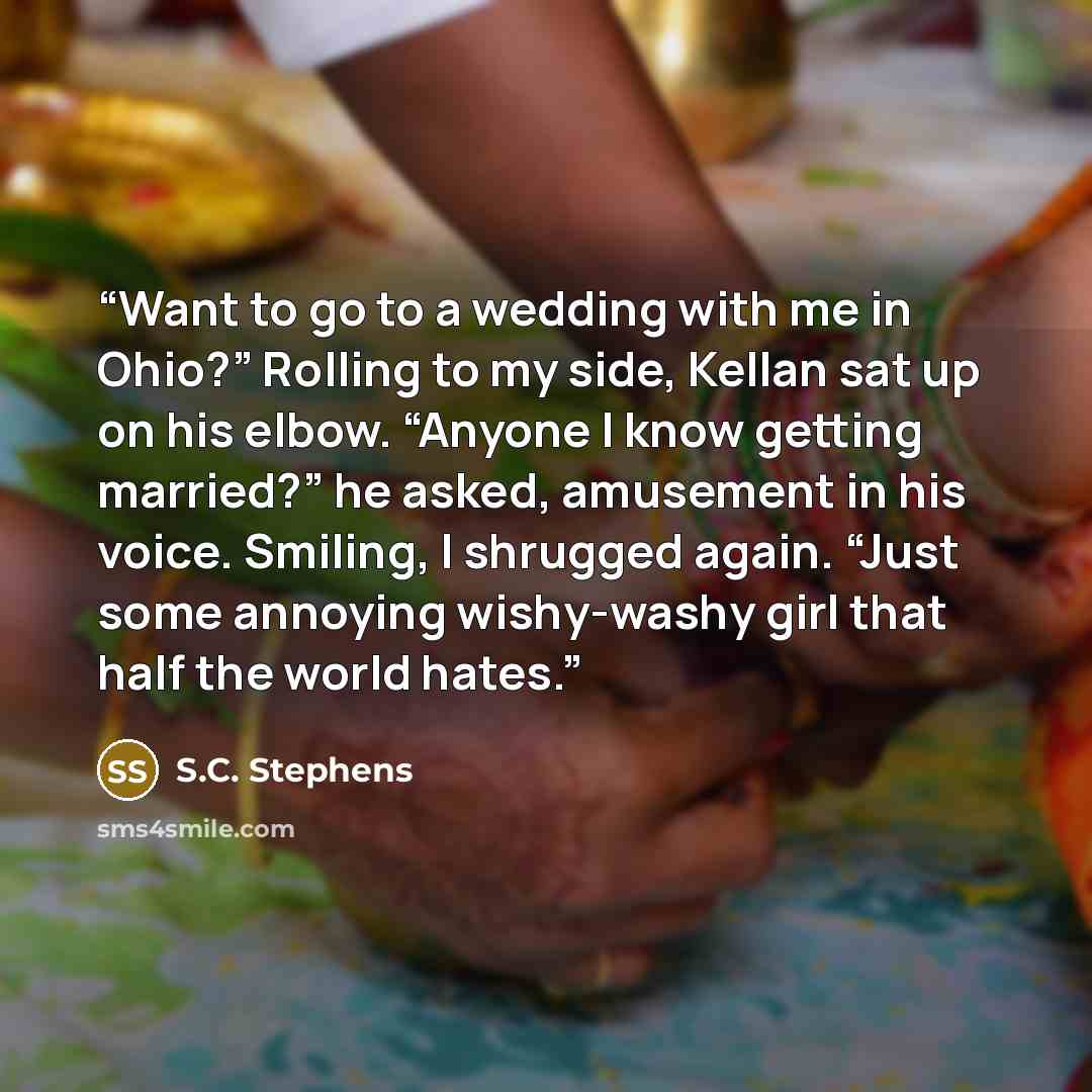 “Want to go to a wedding with me in Ohio?” Rolling to my side, Kellan sat up on his elbow. “Anyone I know getting married?” he asked, amusement in his voice. Smiling, I shrugged again. “Just some annoying wishy-washy girl that half the world hates.” quote by S.C. Stephens