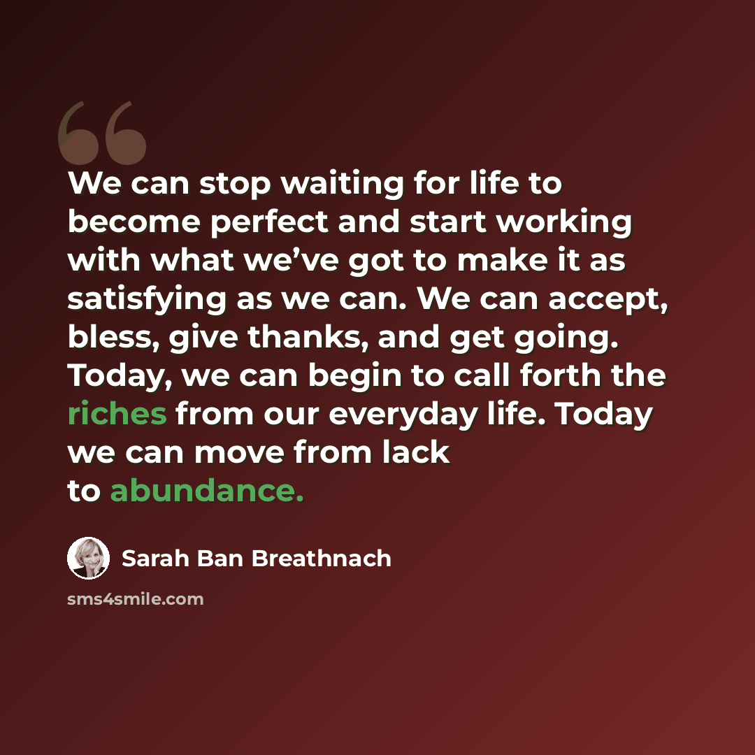 “We can stop waiting for life to become perfect and start working with what we’ve got to make it as satisfying as we can. We can accept, bless, give thanks, and get going. Today, we can begin to call forth the riches from our everyday life. Today we can move from lack to abundance.” quote by Sarah Ban Breathnach