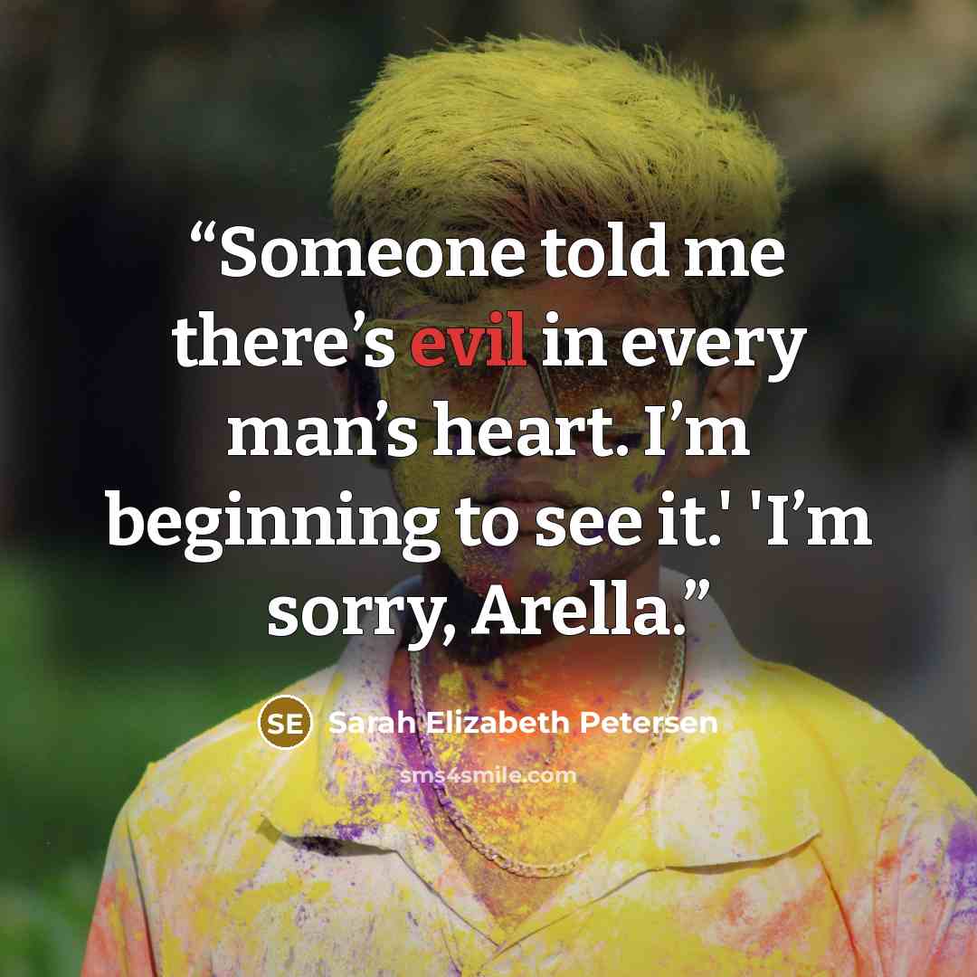 “Someone told me there’s evil in every man’s heart. I’m beginning to see it.' 'I’m sorry, Arella.” quote by Sarah Elizabeth Petersen