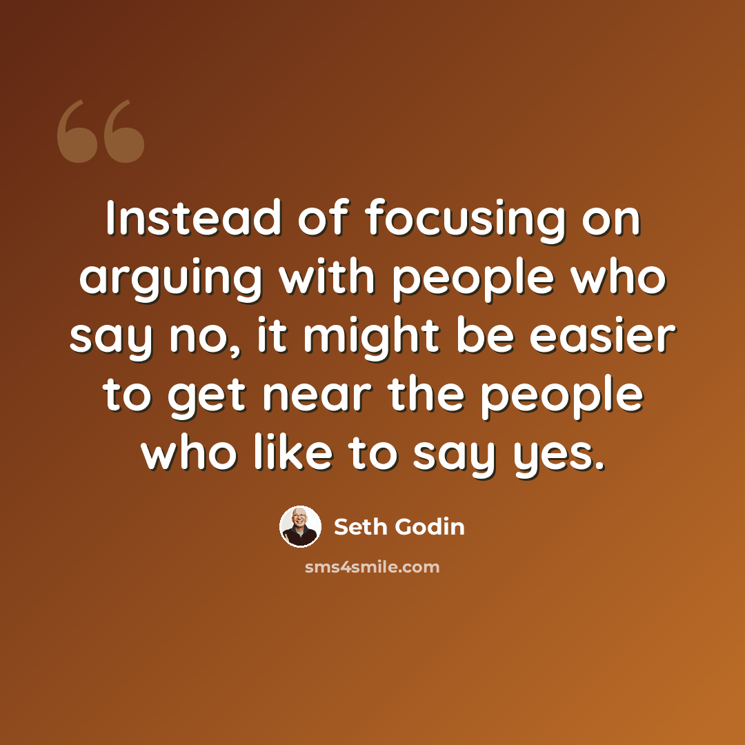 “Instead of focusing on arguing with people who say no, it might be easier to get near the people who like to say yes.” quote by Seth Godin