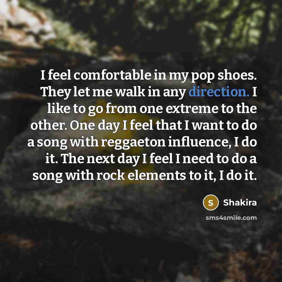 “I feel comfortable in my pop shoes. They let me walk in any direction. I like to go from one extreme to the other. One day I feel that I want to do a song with reggaeton influence, I do it. The next day I feel I need to do a song with rock elements to it, I do it.” quote by Shakira