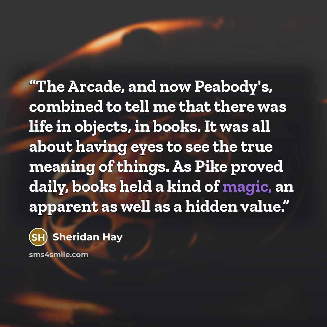 “The Arcade, and now Peabody's, combined to tell me that there was life in objects, in books. It was all about having eyes to see the true meaning of things. As Pike proved daily, books held a kind of magic, an apparent as well as a hidden value.” quote by Sheridan Hay