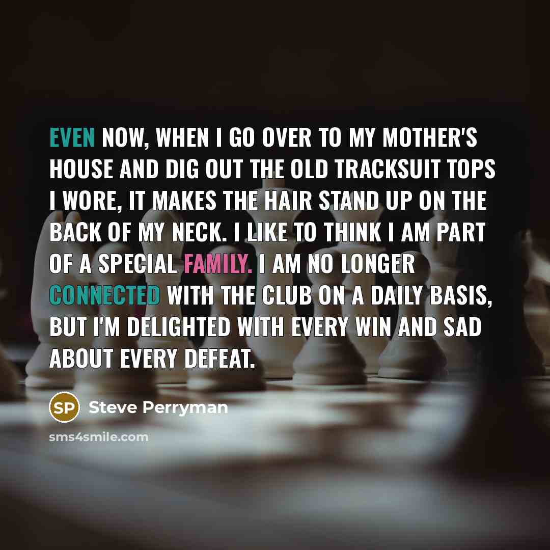 “Even now, when I go over to my mother's house and dig out the old tracksuit tops I wore, it makes the hair stand up on the back of my neck. I like to think i am part of a special family. I am no longer connected with the club on a daily basis, but i'm delighted with every win and sad about every…” quote by Steve Perryman