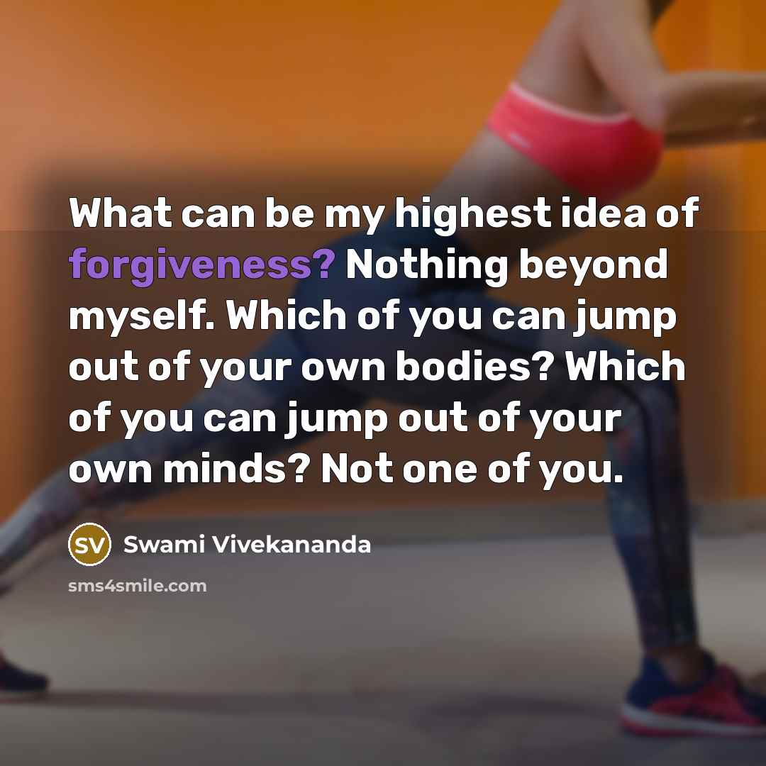 “What can be my highest idea of forgiveness? Nothing beyond myself. Which of you can jump out of your own bodies? Which of you can jump out of your own minds? Not one of you.” quote by Swami Vivekananda