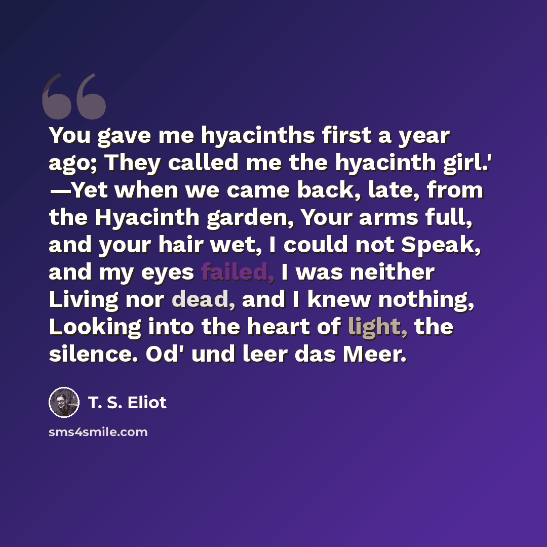 “You gave me hyacinths first a year ago; They called me the hyacinth girl.' —Yet when we came back, late, from the Hyacinth garden, Your arms full, and your hair wet, I could not Speak, and my eyes failed, I was neither Living nor dead, and I knew nothing, Looking into the heart of light, the…” quote by T. S. Eliot
