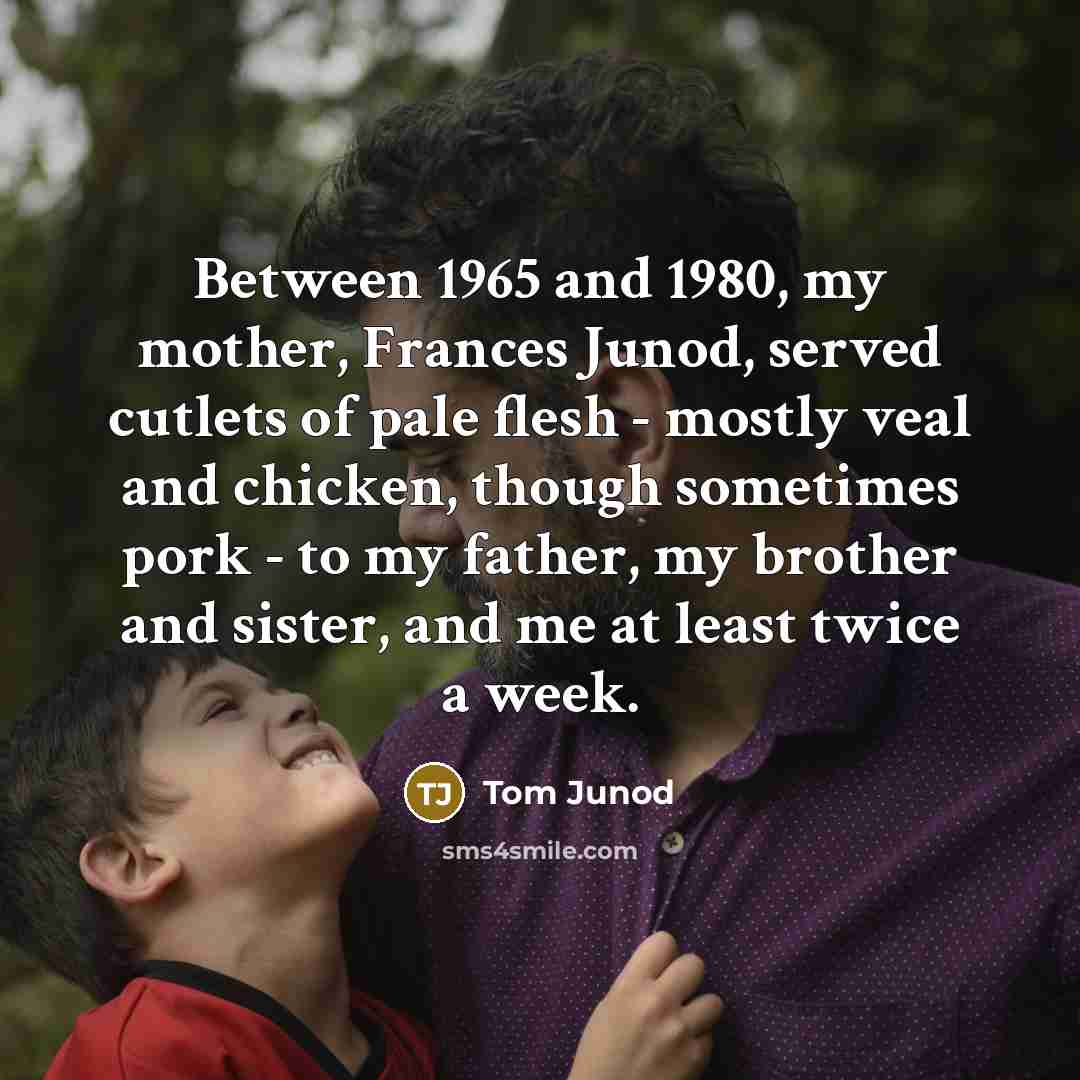 “Between 1965 and 1980, my mother, Frances Junod, served cutlets of pale flesh - mostly veal and chicken, though sometimes pork - to my father, my brother and sister, and me at least twice a week.” quote by Tom Junod