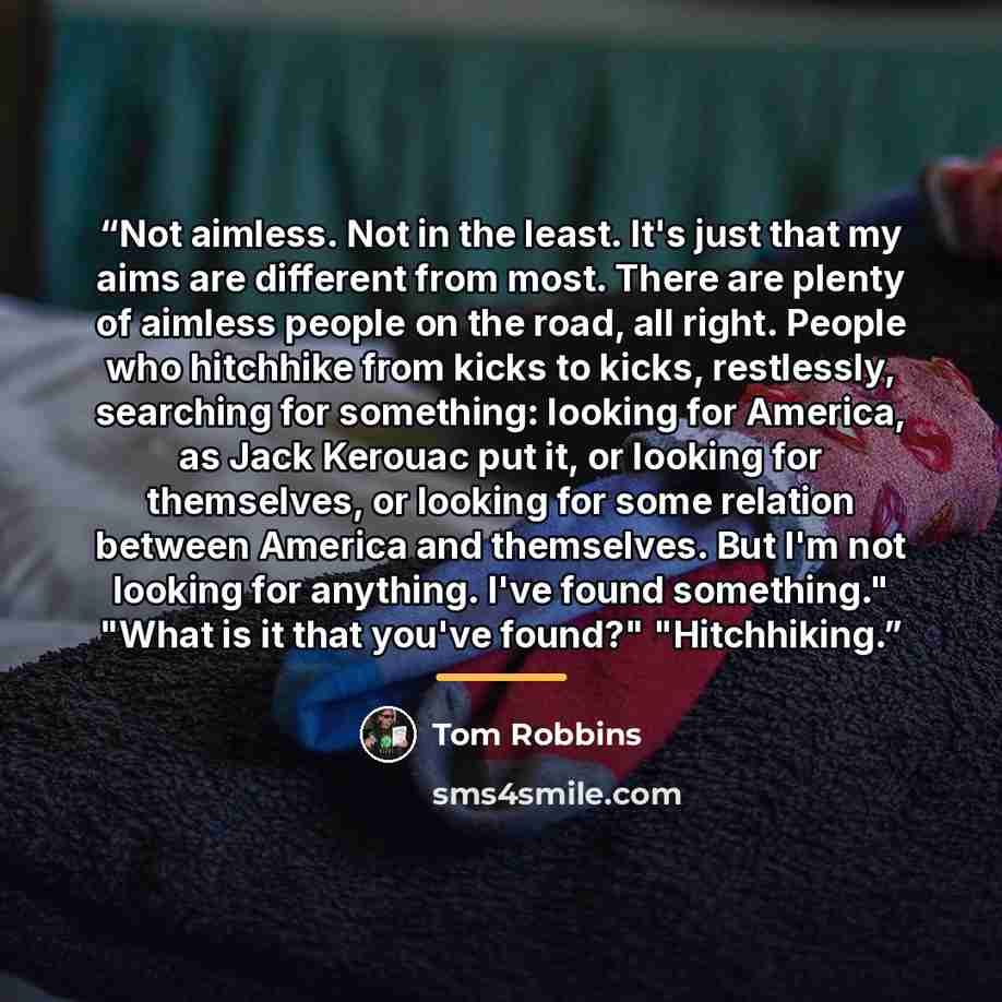 “Not aimless. Not in the least. It's just that my aims are different from most. There are plenty of aimless people on the road, all right. People who hitchhike from kicks to kicks, restlessly, searching for something: looking for America, as Jack Kerouac put it, or looking for themselves, or…” quote by Tom Robbins