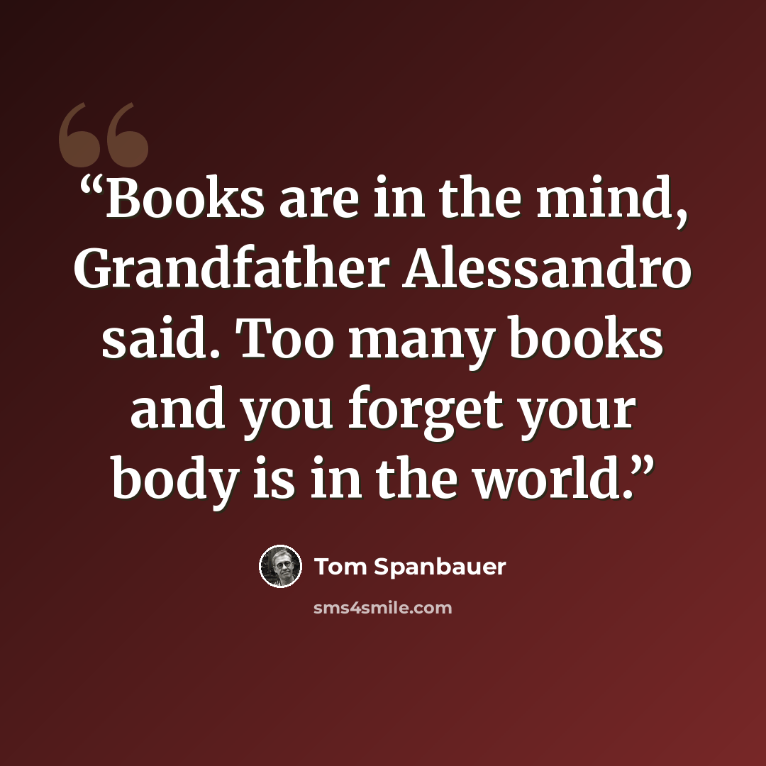 “Books are in the mind, Grandfather Alessandro said. Too many books and you forget your body is in the world.” quote by Tom Spanbauer