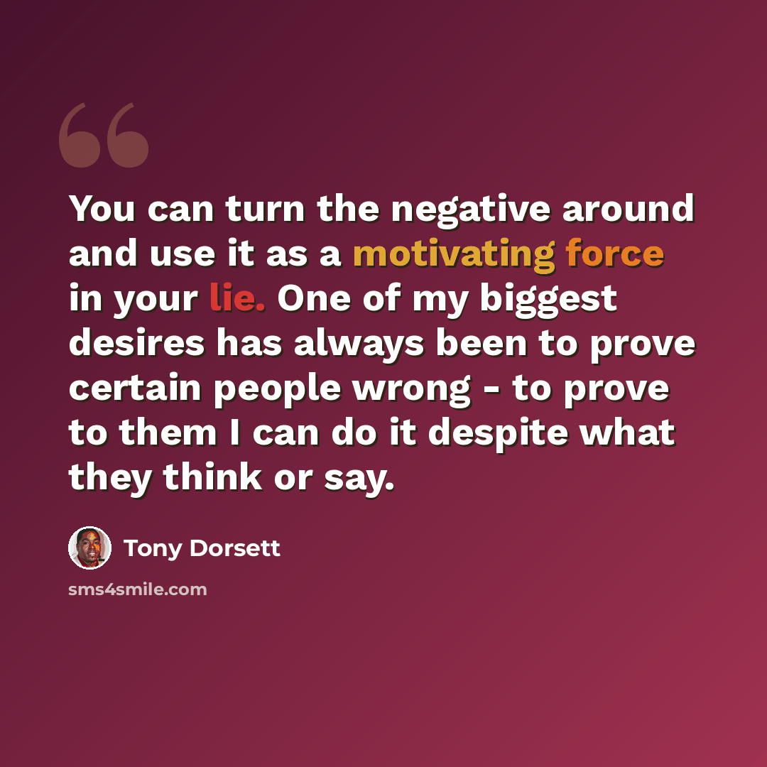 “You can turn the negative around and use it as a motivating force in your lie. One of my biggest desires has always been to prove certain people wrong - to prove to them I can do it despite what they think or say.” quote by Tony Dorsett