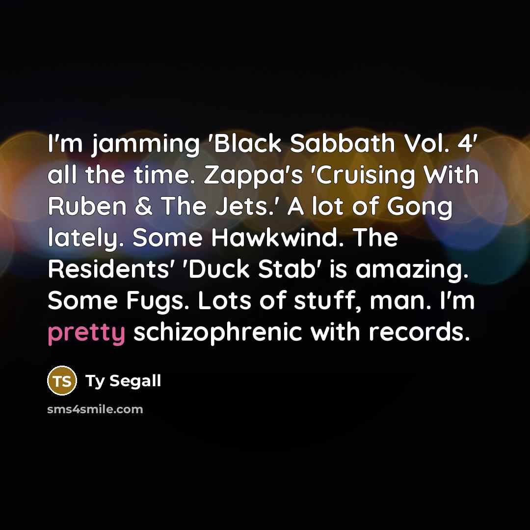 “I'm jamming 'Black Sabbath Vol. 4' all the time. Zappa's 'Cruising With Ruben & The Jets.' A lot of Gong lately. Some Hawkwind. The Residents' 'Duck Stab' is amazing. Some Fugs. Lots of stuff, man. I'm pretty schizophrenic with records.” quote by Ty Segall