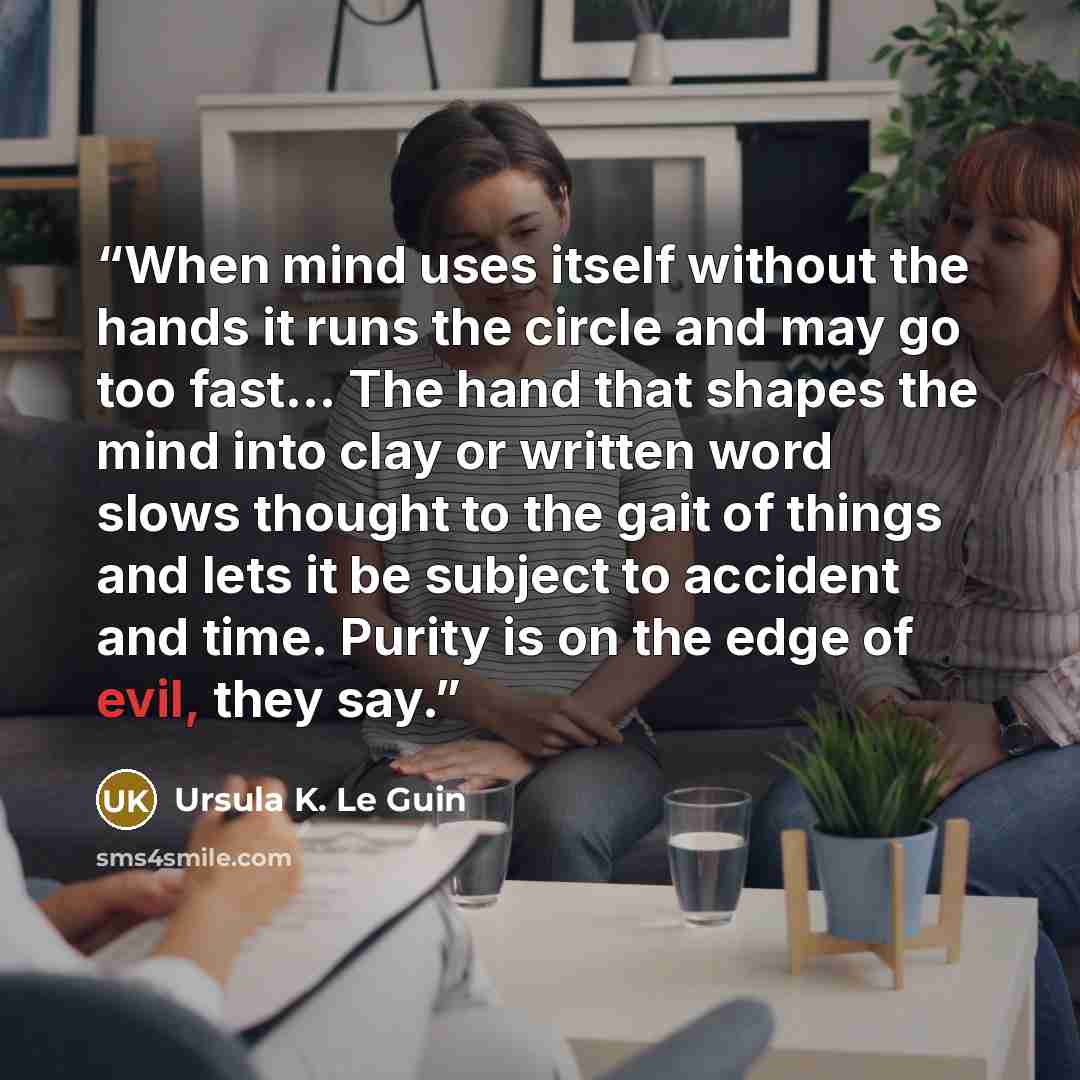 “When mind uses itself without the hands it runs the circle and may go too fast… The hand that shapes the mind into clay or written word slows thought to the gait of things and lets it be subject to accident and time. Purity is on the edge of evil, they say.” quote by Ursula K. Le Guin