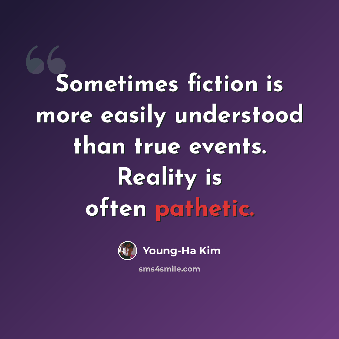“Sometimes fiction is more easily understood than true events. Reality is often pathetic.” quote by Young-Ha Kim
