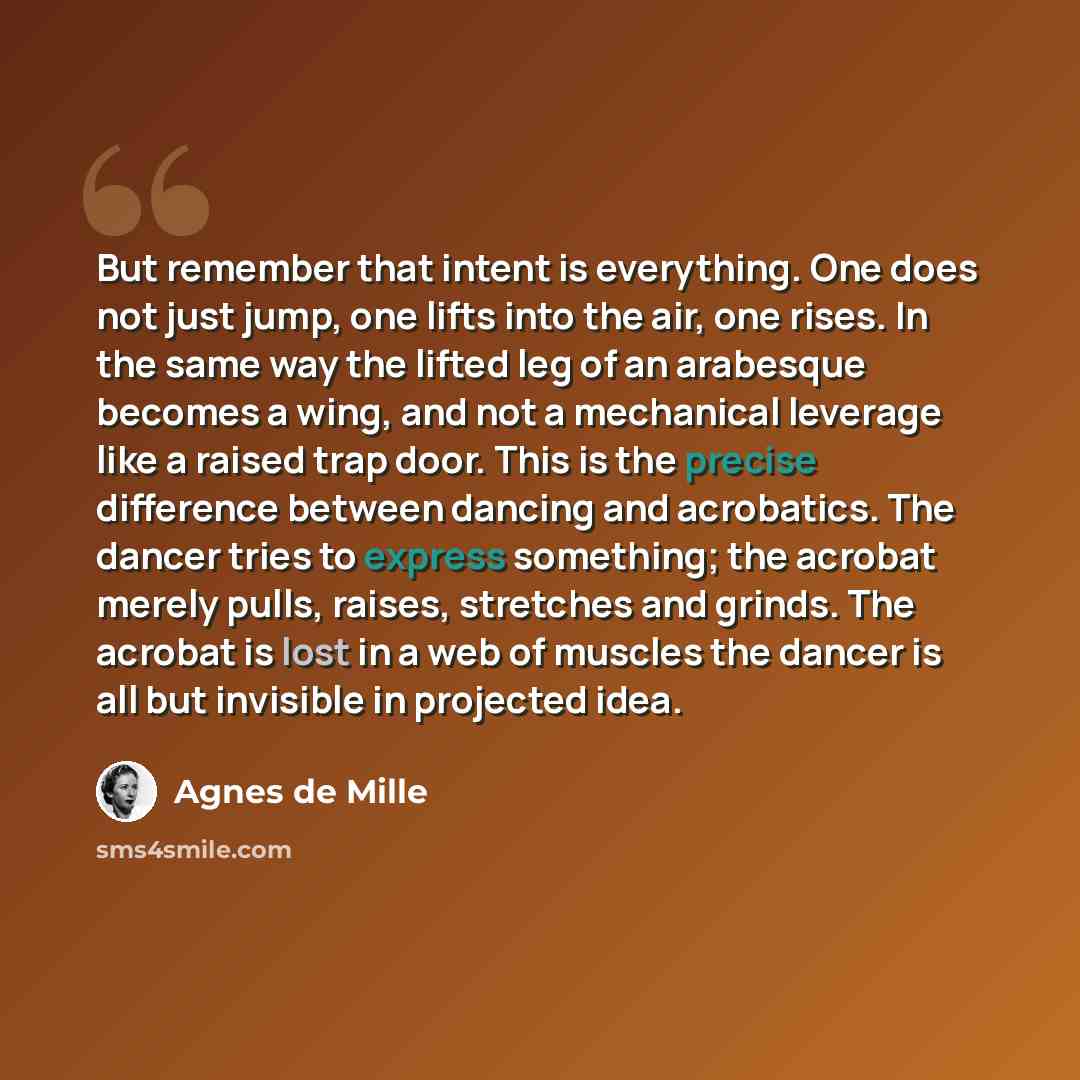 “But remember that intent is everything. One does not just jump, one lifts into the air, one rises. In the same way the lifted leg of an arabesque becomes a wing, and not a mechanical leverage like a raised trap door. This is the precise difference between dancing and acrobatics. The dancer tries…” quote by Agnes de Mille