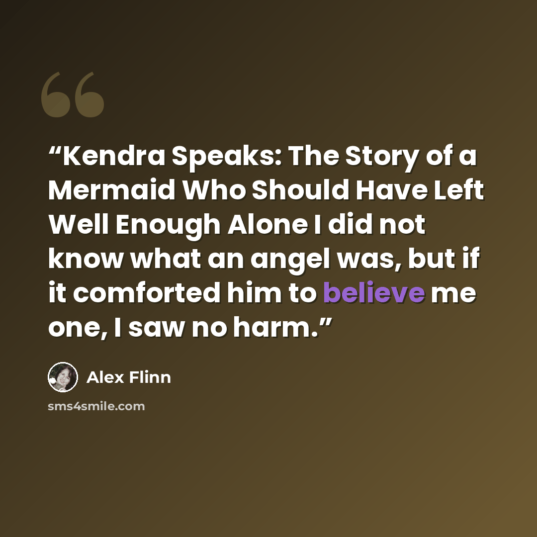 “Kendra Speaks: The Story of a Mermaid Who Should Have Left Well Enough Alone I did not know what an angel was, but if it comforted him to believe me one, I saw no harm.” quote by Alex Flinn