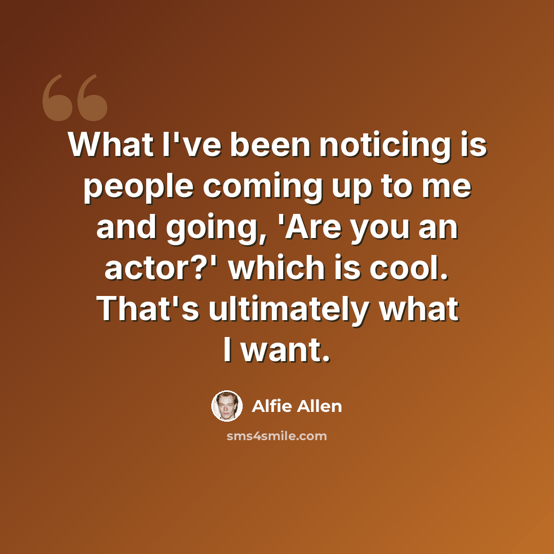 “What I've been noticing is people coming up to me and going, 'Are you an actor?' which is cool. That's ultimately what I want.” quote by Alfie Allen