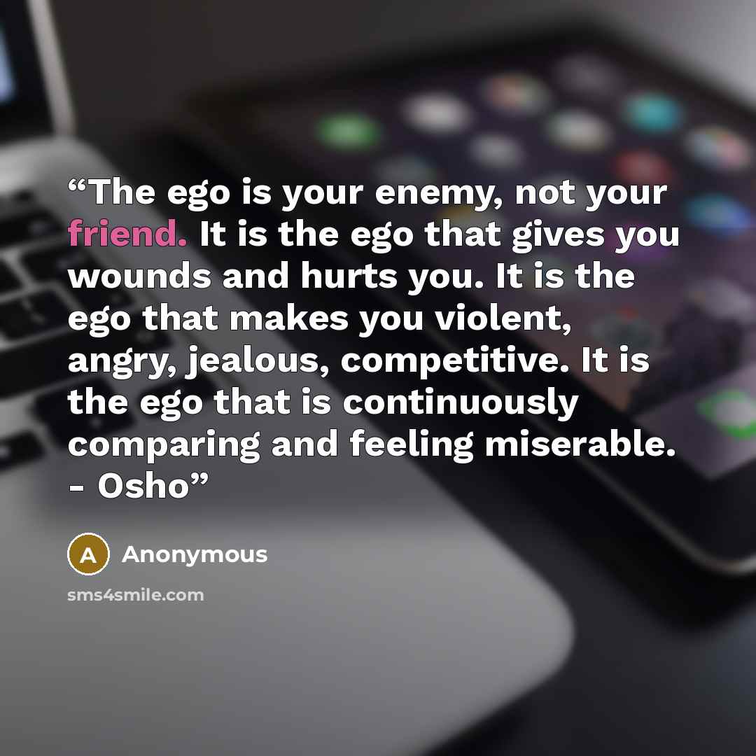 “The ego is your enemy, not your friend. It is the ego that gives you wounds and hurts you. It is the ego that makes you violent, angry, jealous, competitive. It is the ego that is continuously comparing and feeling miserable. - Osho” quote by Anonymous