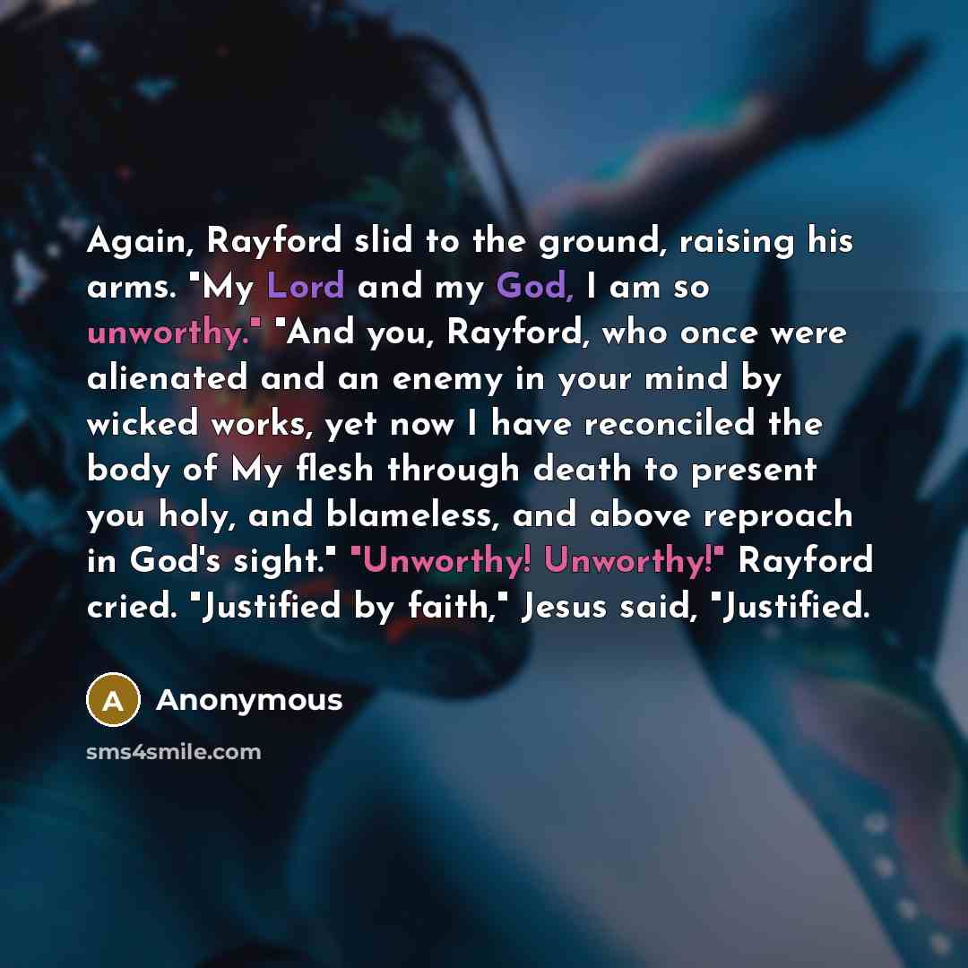 “Again, Rayford slid to the ground, raising his arms. "My Lord and my God, I am so unworthy." "And you, Rayford, who once were alienated and an enemy in your mind by wicked works, yet now I have reconciled the body of My flesh through death to present you holy, and blameless, and above reproach in…” quote by Anonymous