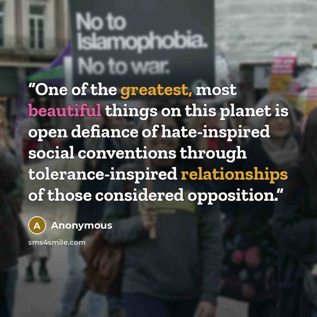 “One of the greatest, most beautiful things on this planet is open defiance of hate-inspired social conventions through tolerance-inspired relationships of those considered opposition.” quote by Anonymous