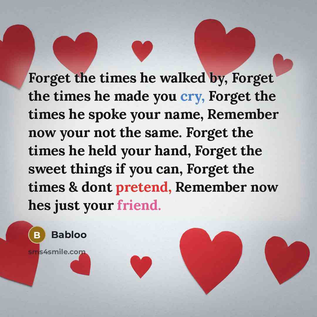 “Forget the times he walked by, Forget the times he made you cry, Forget the times he spoke your name, Remember now your not the same. Forget the times he held your hand, Forget the sweet things if you can, Forget the times & dont pretend, Remember now hes just your friend.” quote by Babloo