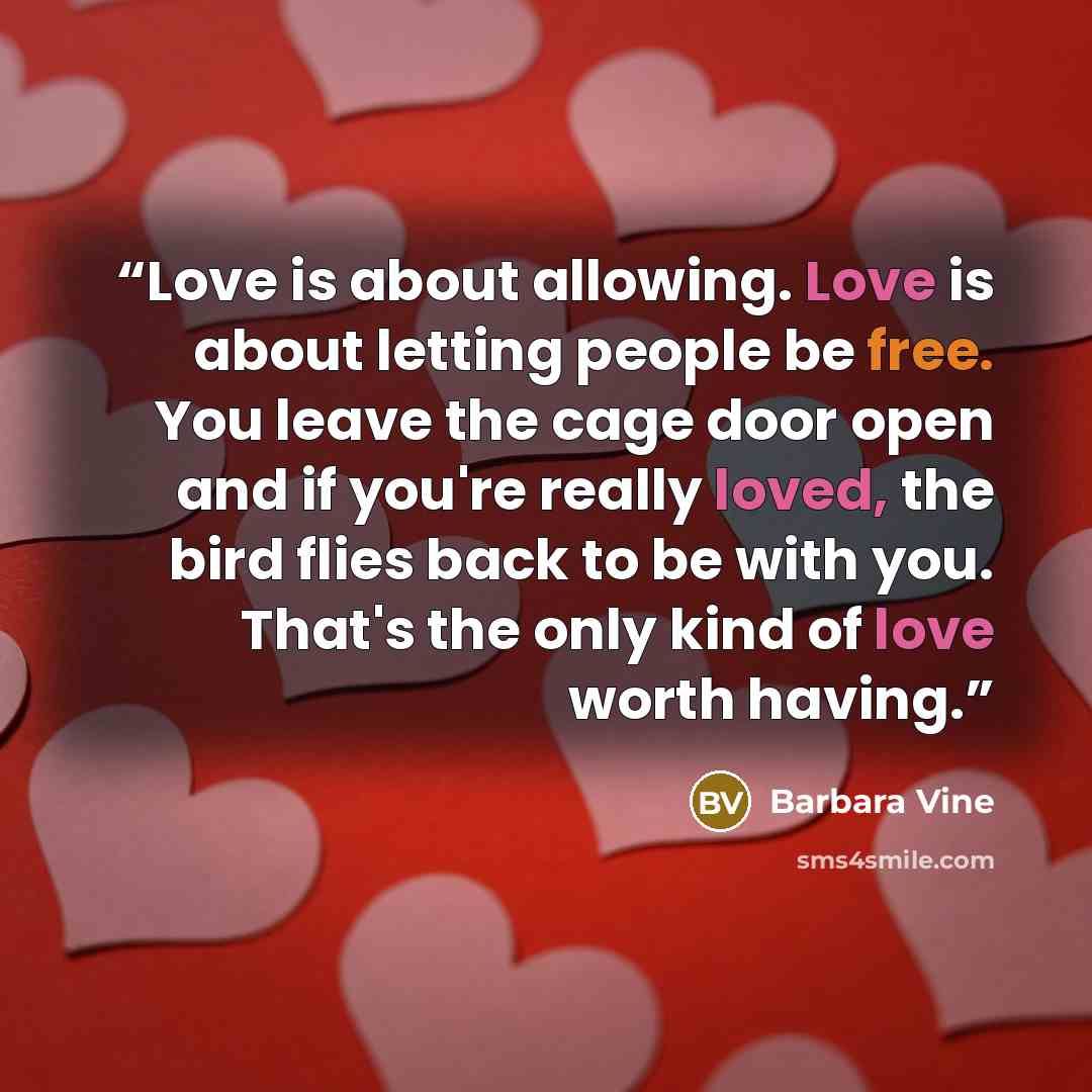 “Love is about allowing. Love is about letting people be free. You leave the cage door open and if you're really loved, the bird flies back to be with you. That's the only kind of love worth having.” quote by Barbara Vine