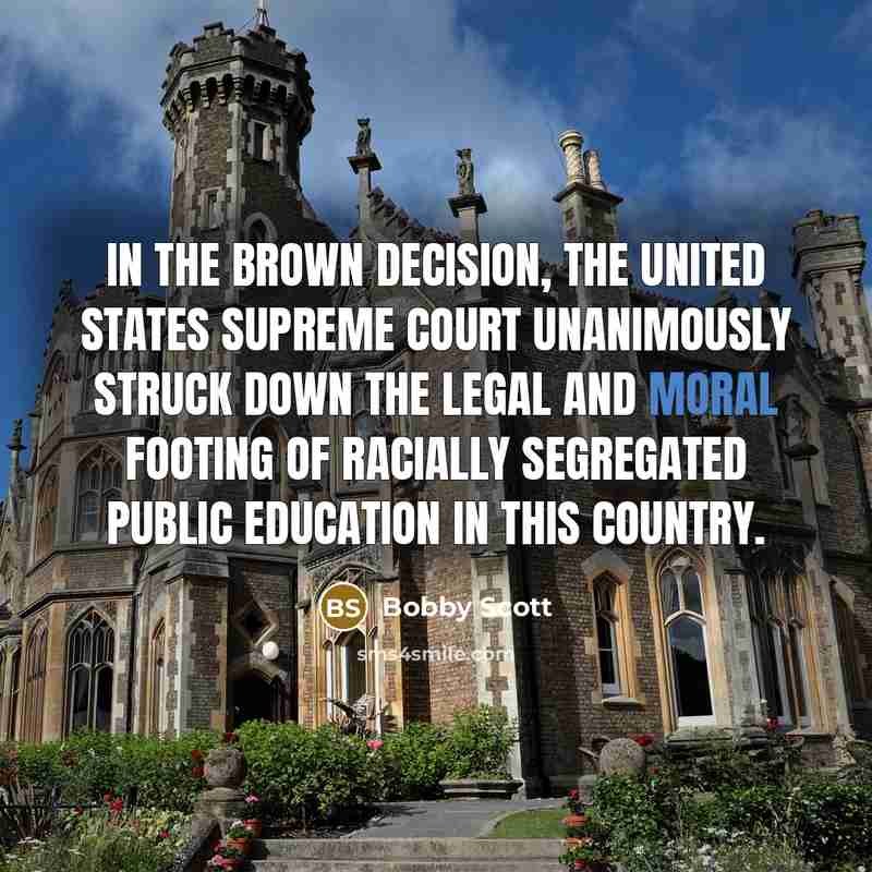 “In the Brown decision, the United States Supreme Court unanimously struck down the legal and moral footing of racially segregated public education in this country.” quote by Bobby Scott