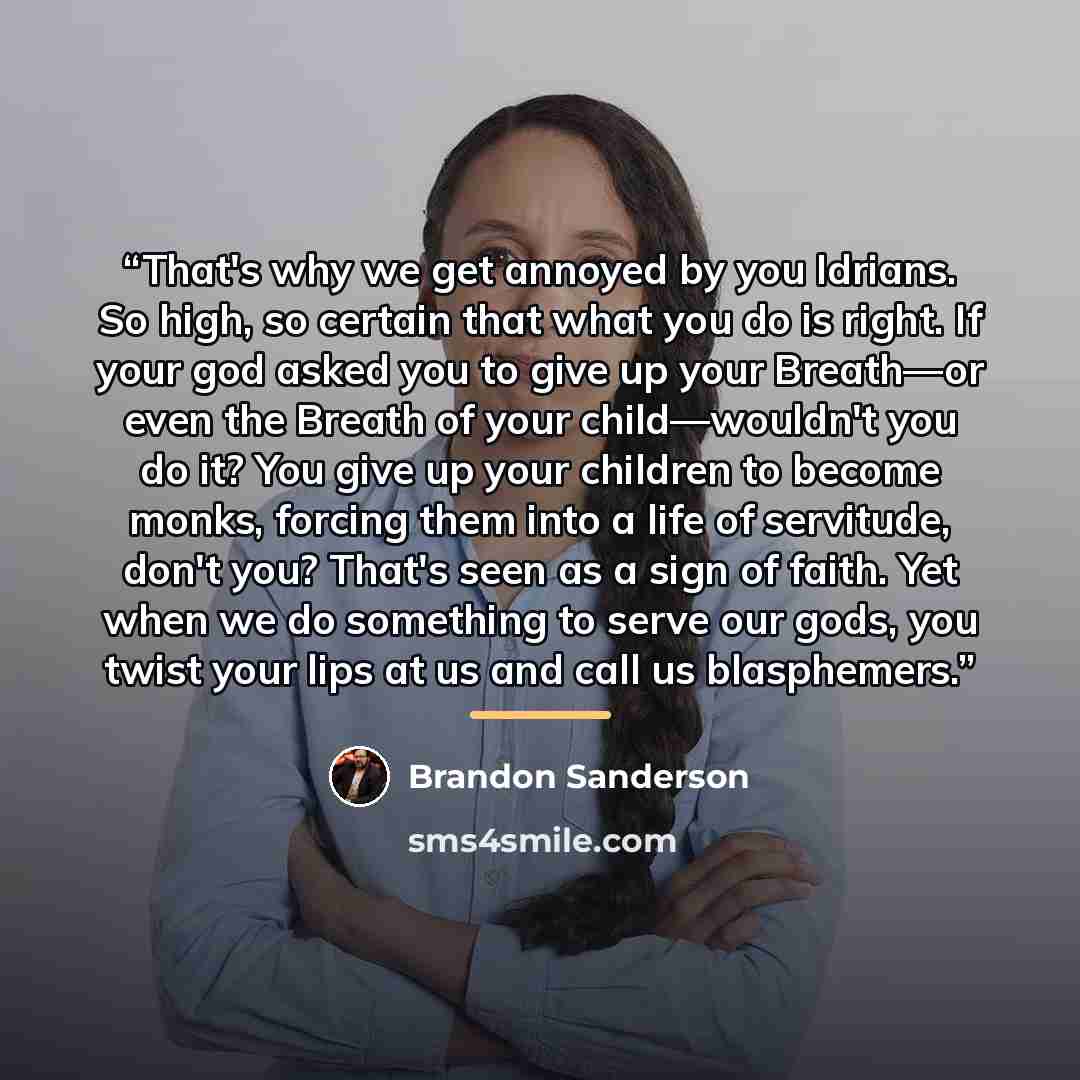 “That's why we get annoyed by you Idrians. So high, so certain that what you do is right. If your god asked you to give up your Breath—or even the Breath of your child—wouldn't you do it? You give up your children to become monks, forcing them into a life of servitude, don't you? That's seen as a…” quote by Brandon Sanderson