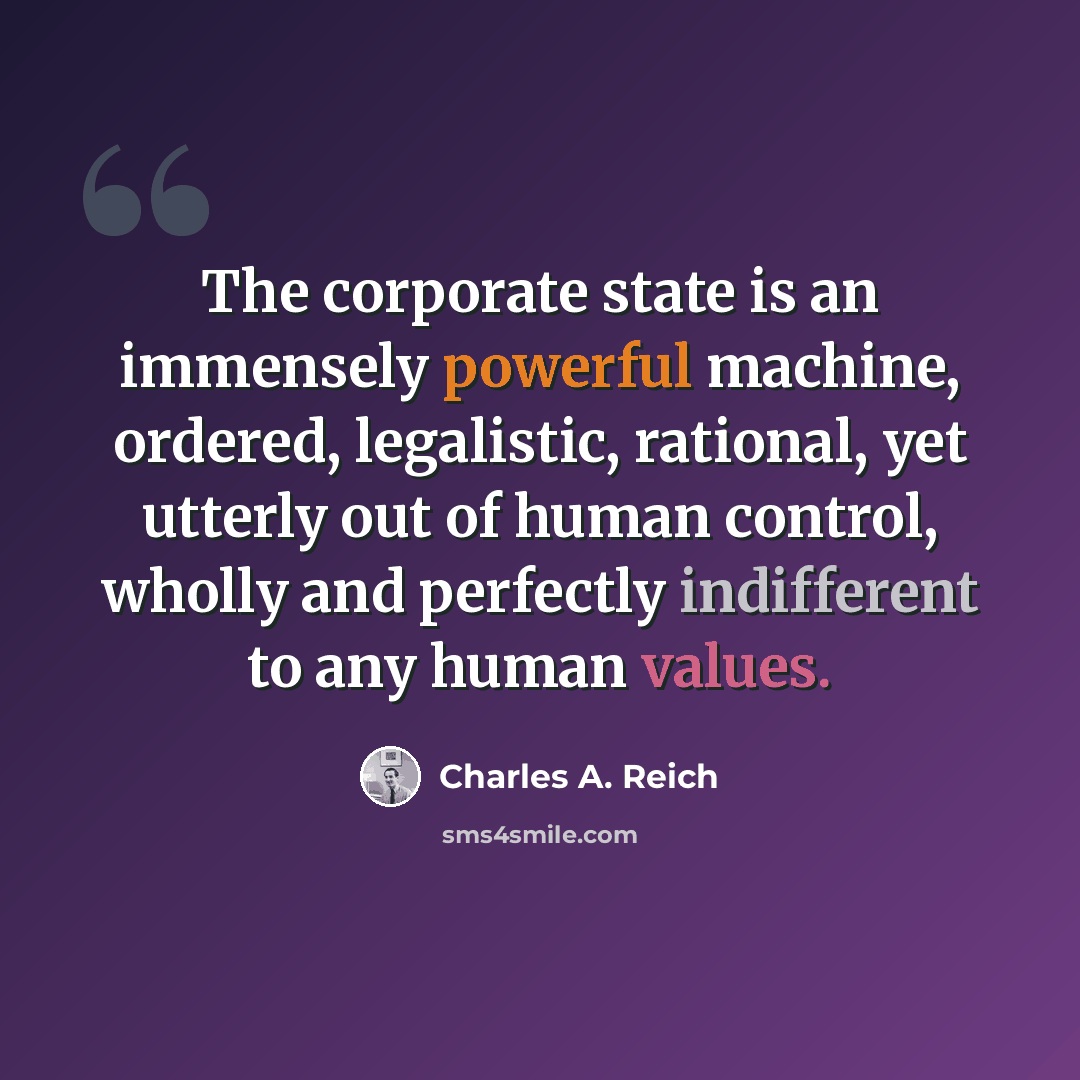 “The corporate state is an immensely powerful machine, ordered, legalistic, rational, yet utterly out of human control, wholly and perfectly indifferent to any human values.” quote by Charles A. Reich