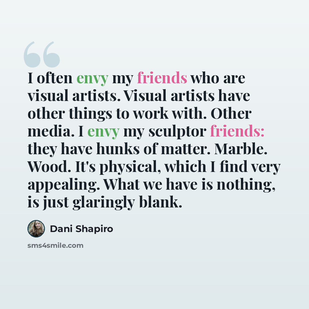 “I often envy my friends who are visual artists. Visual artists have other things to work with. Other media. I envy my sculptor friends: they have hunks of matter. Marble. Wood. It's physical, which I find very appealing. What we have is nothing, is just glaringly blank.” quote by Dani Shapiro