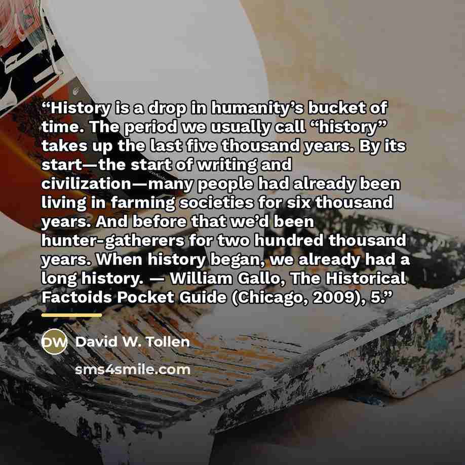 “History is a drop in humanity’s bucket of time. The period we usually call “history” takes up the last five thousand years. By its start—the start of writing and civilization—many people had already been living in farming societies for six thousand years. And before that we’d been hunter-gatherers…” quote by David W. Tollen