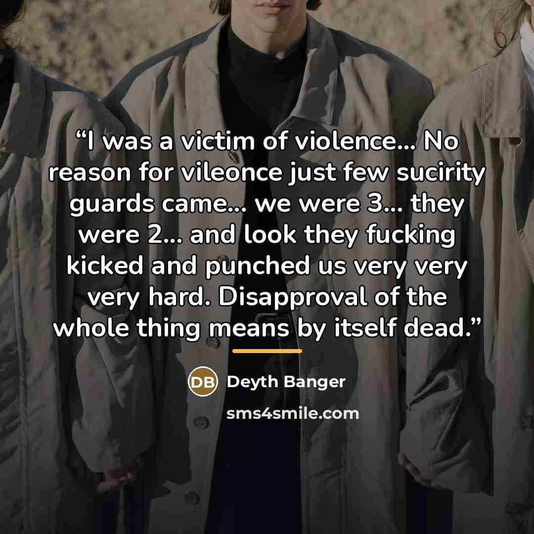 “I was a victim of violence... No reason for vileonce just few sucirity guards came... we were 3... they were 2... and look they fucking kicked and punched us very very very hard. Disapproval of the whole thing means by itself dead.” quote by Deyth Banger
