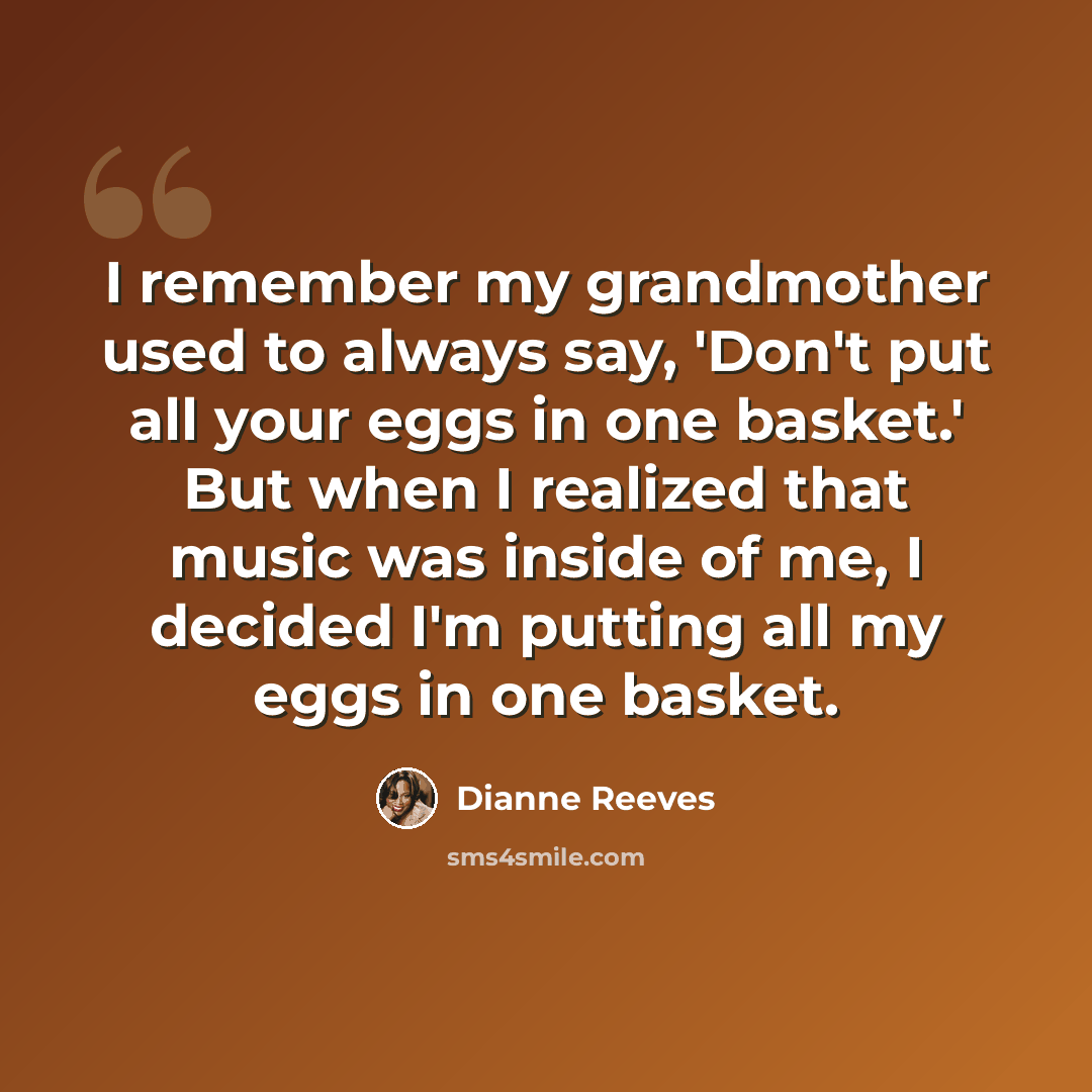 “I remember my grandmother used to always say, 'Don't put all your eggs in one basket.' But when I realized that music was inside of me, I decided I'm putting all my eggs in one basket.” quote by Dianne Reeves