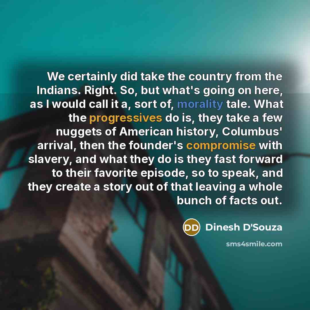 “We certainly did take the country from the Indians. Right. So, but what's going on here, as I would call it a, sort of, morality tale. What the progressives do is, they take a few nuggets of American history, Columbus' arrival, then the founder's compromise with slavery, and what they do is they…” quote by Dinesh D'Souza