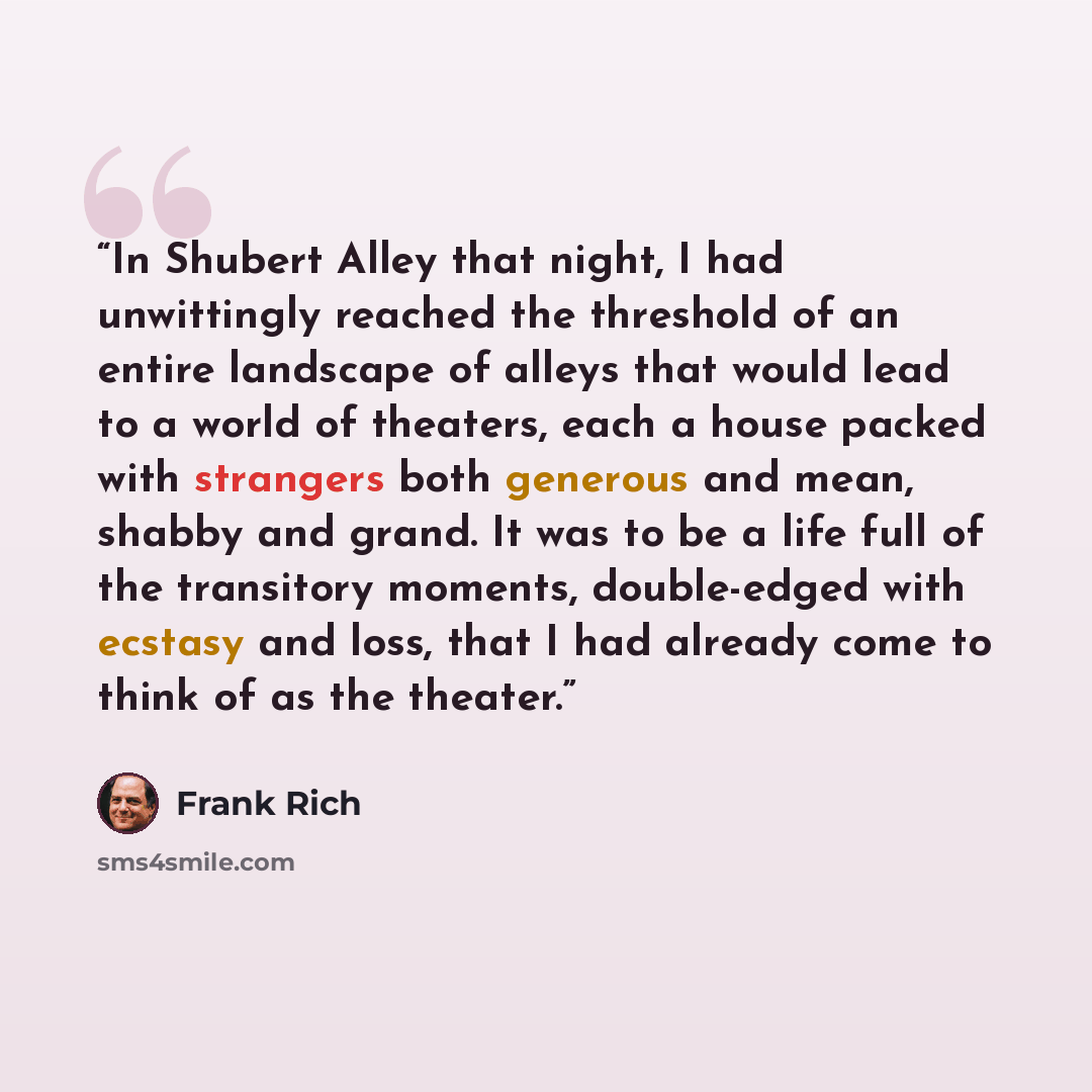 “In Shubert Alley that night, I had unwittingly reached the threshold of an entire landscape of alleys that would lead to a world of theaters, each a house packed with strangers both generous and mean, shabby and grand. It was to be a life full of the transitory moments, double-edged with ecstasy…” quote by Frank Rich