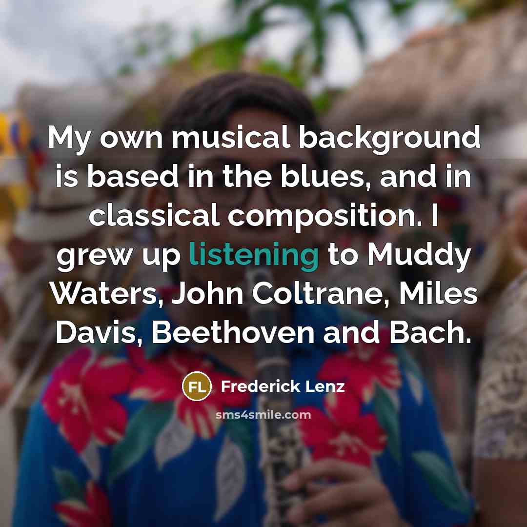 “My own musical background is based in the blues, and in classical composition. I grew up listening to Muddy Waters, John Coltrane, Miles Davis, Beethoven and Bach.” quote by Frederick Lenz