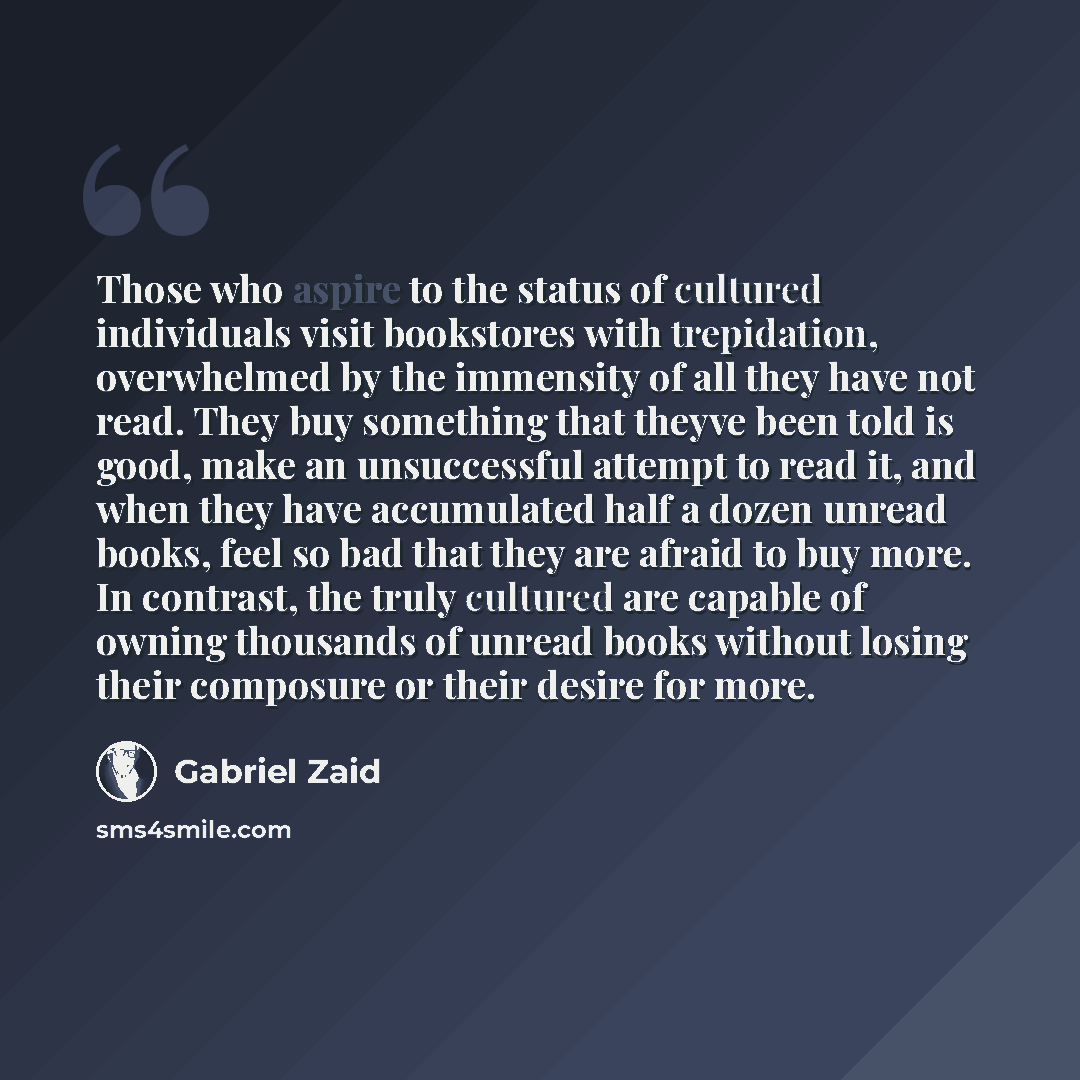 “Those who aspire to the status of cultured individuals visit bookstores with trepidation, overwhelmed by the immensity of all they have not read. They buy something that theyve been told is good, make an unsuccessful attempt to read it, and when they have accumulated half a dozen unread books…” quote by Gabriel Zaid