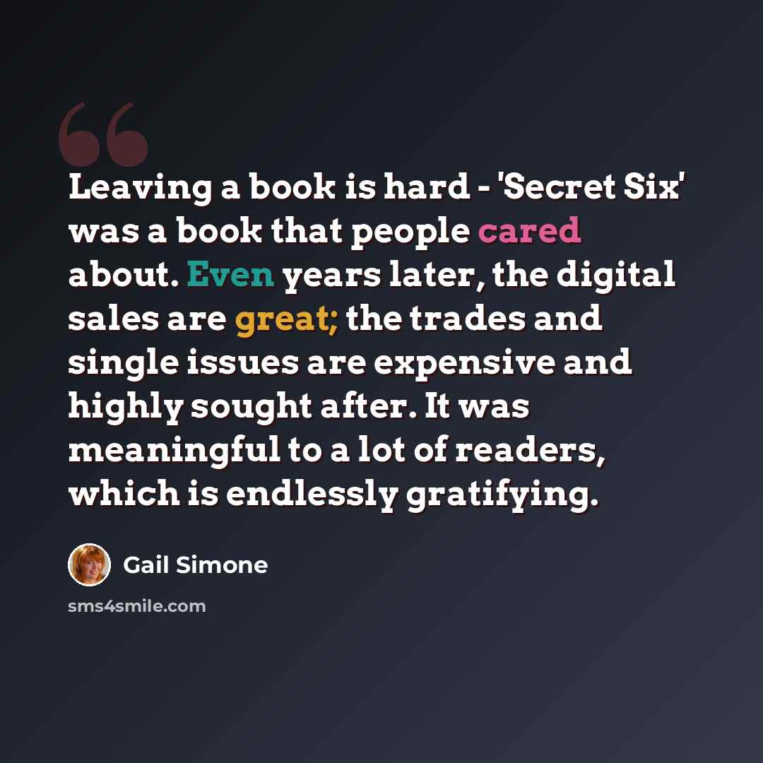 “Leaving a book is hard - 'Secret Six' was a book that people cared about. Even years later, the digital sales are great; the trades and single issues are expensive and highly sought after. It was meaningful to a lot of readers, which is endlessly gratifying.” quote by Gail Simone