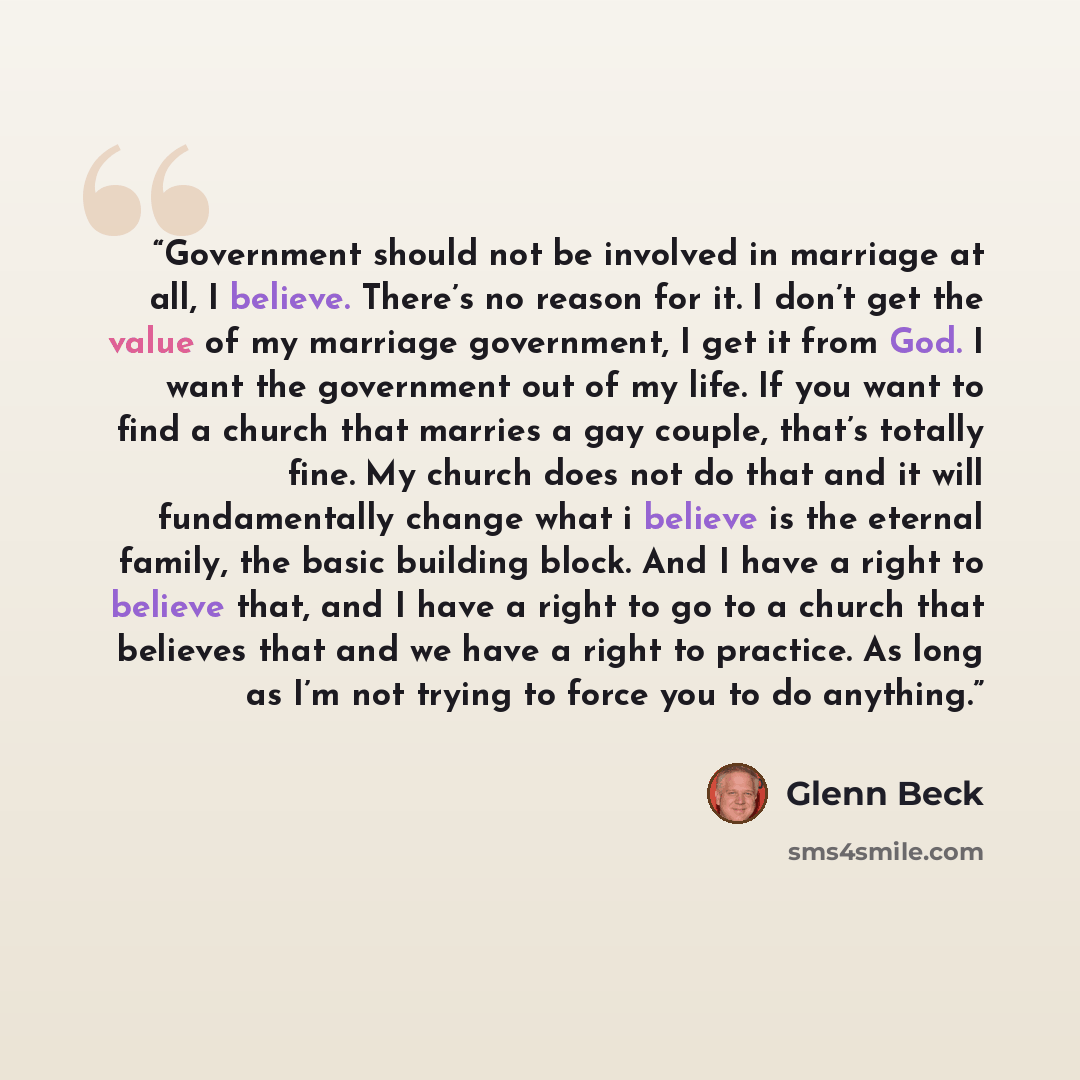 “Government should not be involved in marriage at all, I believe. There’s no reason for it. I don’t get the value of my marriage government, I get it from God. I want the government out of my life. If you want to find a church that marries a gay couple, that’s totally fine. My church does not do…” quote by Glenn Beck