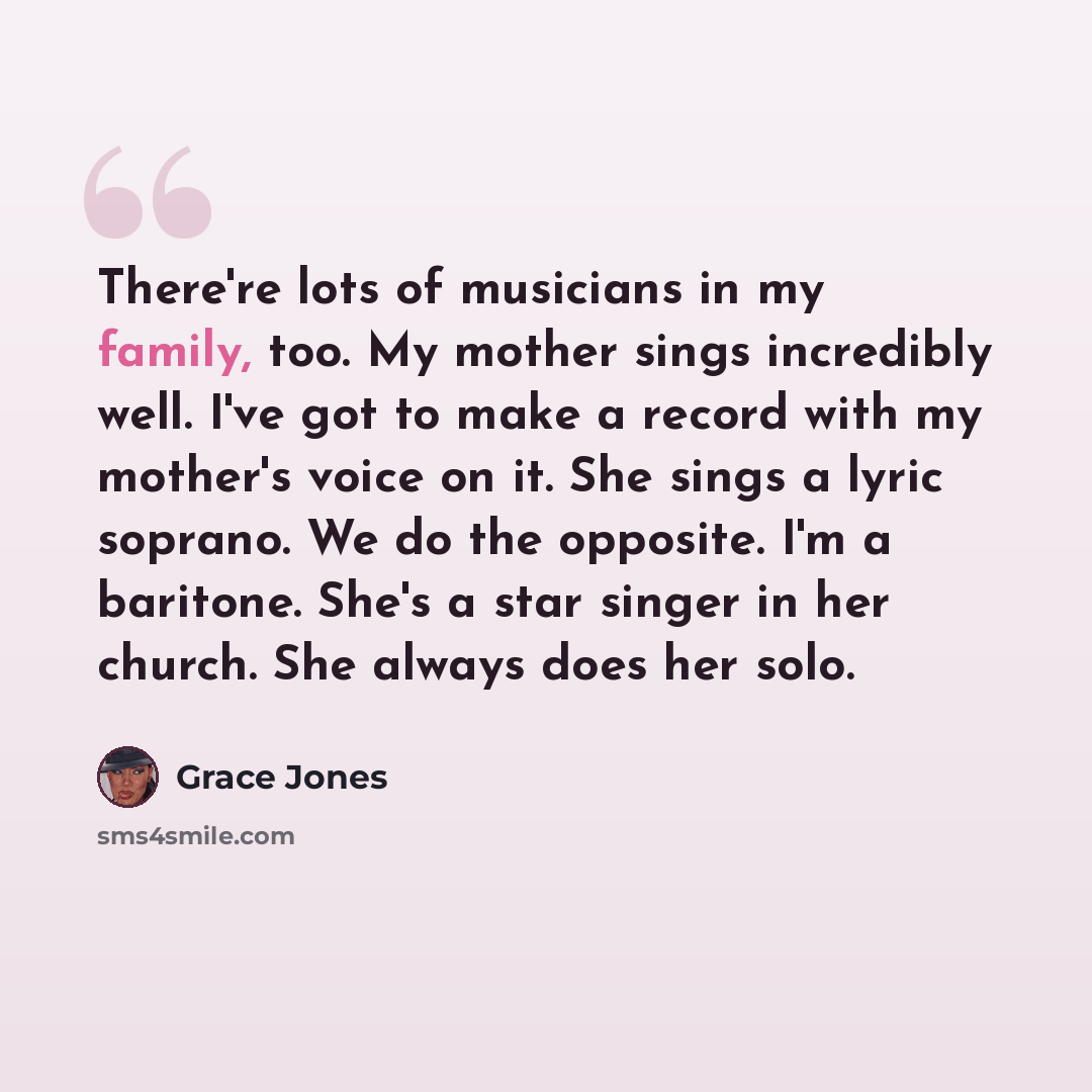 “There're lots of musicians in my family, too. My mother sings incredibly well. I've got to make a record with my mother's voice on it. She sings a lyric soprano. We do the opposite. I'm a baritone. She's a star singer in her church. She always does her solo.” quote by Grace Jones