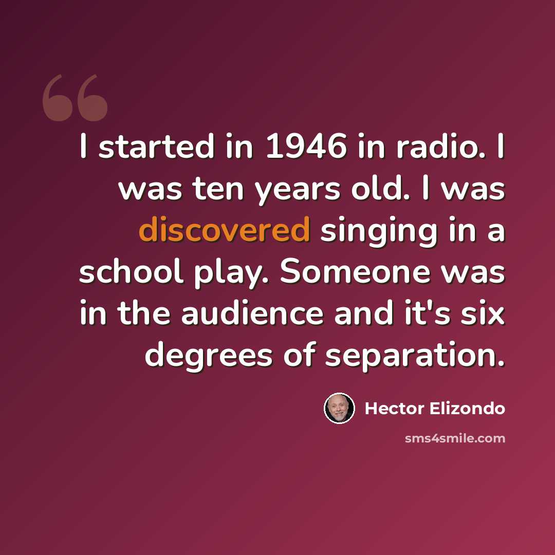 “I started in 1946 in radio. I was ten years old. I was discovered singing in a school play. Someone was in the audience and it's six degrees of separation.” quote by Hector Elizondo