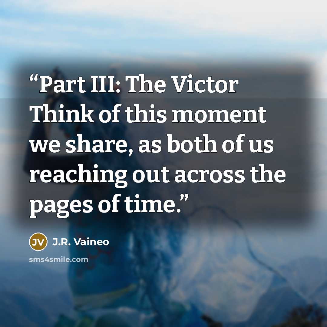“Part III: The Victor Think of this moment we share, as both of us reaching out across the pages of time.” quote by J.R. Vaineo