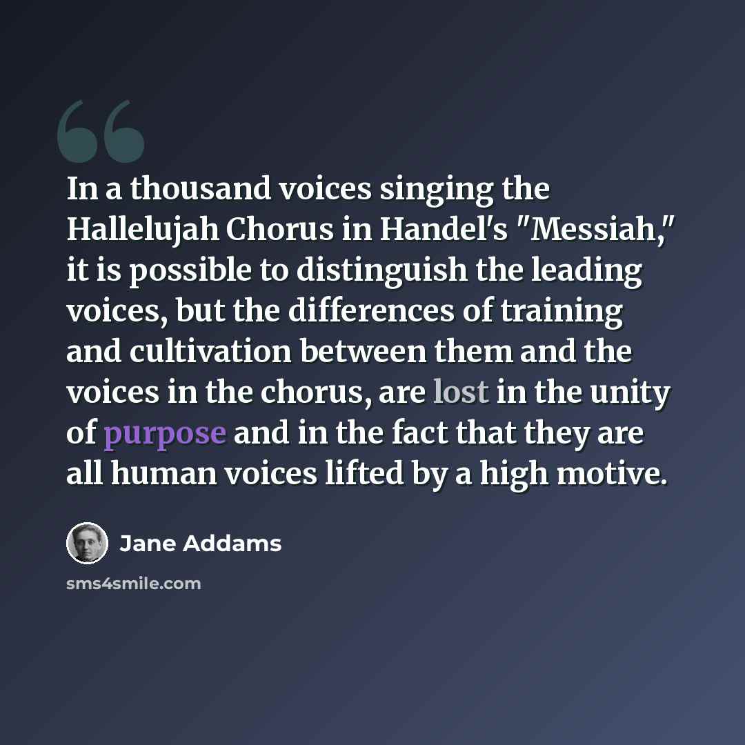 “In a thousand voices singing the Hallelujah Chorus in Handel's "Messiah," it is possible to distinguish the leading voices, but the differences of training and cultivation between them and the voices in the chorus, are lost in the unity of purpose and in the fact that they are all human voices…” quote by Jane Addams